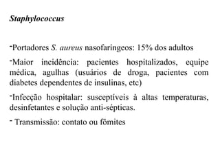 Staphylococcus
-Portadores S. aureus nasofaríngeos: 15% dos adultos
-Maior incidência: pacientes hospitalizados, equipe
médica, agulhas (usuários de droga, pacientes com
diabetes dependentes de insulinas, etc)
-Infecção hospitalar: susceptíveis à altas temperaturas,
desinfetantes e solução anti-sépticas.
- Transmissão: contato ou fômites
 