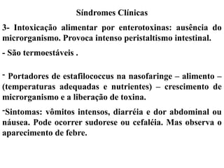 - Portadores de estafilococcus na nasofaringe – alimento –
(temperaturas adequadas e nutrientes) – crescimento de
microrganismo e a liberação de toxina.
-Sintomas: vômitos intensos, diarréia e dor abdominal ou
náusea. Pode ocorrer sudorese ou cefaléia. Mas observa o
aparecimento de febre.
Síndromes Clínicas
3- Intoxicação alimentar por enterotoxinas: ausência do
microrganismo. Provoca intenso peristaltismo intestinal.
- São termoestáveis .
 