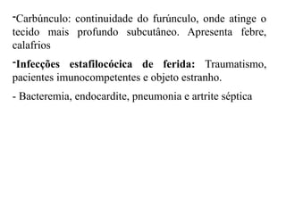 -Carbúnculo: continuidade do furúnculo, onde atinge o
tecido mais profundo subcutâneo. Apresenta febre,
calafrios
-Infecções estafilocócica de ferida: Traumatismo,
pacientes imunocompetentes e objeto estranho.
- Bacteremia, endocardite, pneumonia e artrite séptica
 