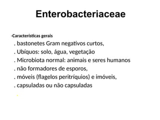Enterobacteriaceae
-Características gerais
. bastonetes Gram negativos curtos,
. Ubíquos: solo, água, vegetação
. Microbiota normal: animais e seres humanos
. não formadores de esporos,
. móveis (flagelos peritríquios) e imóveis,
. capsuladas ou não capsuladas
,
 