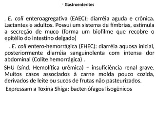 - Gastroenterites
. E. coli enteroagregativa (EAEC): diarréia aguda e crônica.
Lactantes e adultos. Possui um sistema de fímbrias, estimula
a secreção de muco (forma um biofilme que recobre o
epitélio do intestino delgado)
. E. coli entero-hemorrágica (EHEC): diarréia aquosa inicial,
posteriormente diarréia sanguinolenta com intensa dor
abdominal (Colite hemorrágica) .
SHU (sínd. Hemolítica urêmica) – insuficiência renal grave.
Muitos casos associados à carne moída pouco cozida,
derivados de leite ou sucos de frutas não pasteurizados.
Expressam a Toxina Shiga: bacteriófagos lisogênicos
 