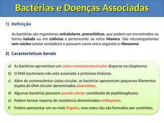 1) Definição
As bactérias são organismos unicelulares, procarióticos, que podem ser encontrados na
forma isolada ou em colônias e pertencente ao reino Monera. São microorganismos
sem núcleo celular verdadeiro e possuem como única organela o ribossomo.
2) Características Gerais
Bactérias e Doenças Associadas
Bactérias e Doenças Associadas
a) As bactérias apresentam um único cromossomo circular disperso no citoplasma.
b) O DNA bacteriano não está associado a proteínas histonas.
c) Além do cromossômico único circular, as bactérias apresentam pequenos filamentos
duplos de DNA circular denominados plasmídeos.
d) Algumas bactérias possuem parede celular constituída de peptídeoglicano.
e) Podem formar esporos de resistência denominados endósporos.
f) Podem apresentar um ou mais flagelos, mas estes não são formados por centríolos.
 