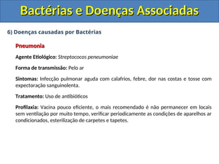 6) Doenças causadas por Bactérias
Pneumonia
Pneumonia
Agente Etiológico: Streptococos peneumoniae
Forma de transmissão: Pelo ar
Sintomas: Infecção pulmonar aguda com calafrios, febre, dor nas costas e tosse com
expectoração sanguinolenta.
Tratamento: Uso de antibióticos
Profilaxia: Vacina pouco eficiente, o mais recomendado é não permanecer em locais
sem ventilação por muito tempo, verificar periodicamente as condições de aparelhos ar
condicionados, esterilização de carpetes e tapetes.
Bactérias e Doenças Associadas
Bactérias e Doenças Associadas
 