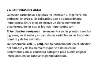 2.6 BACTERIAS DEL AGUA
La mayor parte de las bacterias no interesan al ingeniero, sin
embargo, un grupo, los colibacilos, son de extraordinaria
importancia. Entre ellos se incluye un cierto número de
organismos, de los cuales los más importantes son:
El Aerobacter aerógenes : se encuentra en las plantas, semillas
o granos, en el suelo y en cantidades variables en las heces del
hombre y de los animales.
La Escherichia coli (E. Coli), habita normalmente en el intestino
del hombre y de los animales y que se elimina en los
excrementos, no se considera patógeno pero puede originar
infecciones en los conductos genito urinarios.

 