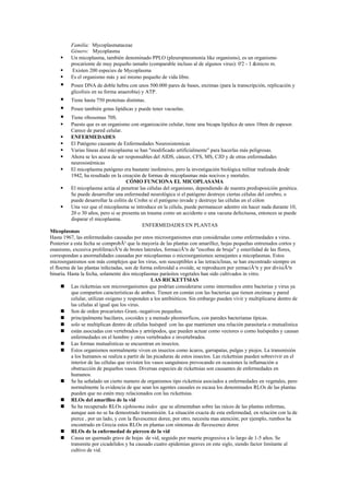 Familia: Mycoplasmataceae
          Género: Mycoplasma
         Un micoplasma, también denominado PPLO (pleuropneumonia like organisms), es un organismo
          procarionte de muy pequeño tamaño (comparable incluso al de algunos virus): 0'2 - 1 &micro m.
         Existen 200 especies de Mycoplasma
         Es el organismo más y así mismo pequeño de vida libre.
         Posee DNA de doble hebra con unos 500.000 pares de bases, enzimas (para la transcripción, replicación y
          glicolisis en su forma anaerobia) y ATP.
         Tiene hasta 750 proteínas distintas.
         Posee también gotas lipídicas y puede tener vacuolas.
         Tiene ribosomas 70S.
         Puesto que es un organismo con organización celular, tiene una bicapa lipídica de unos 10nm de espesor.
          Carece de pared celular.
         ENFERMEDADES
         El Patógeno causante de Enfermedades Neurosistemicas
         Varias líneas del micoplasma se han "modificado artificialmente" para hacerlas más peligrosas.
         Ahora se les acusa de ser responsables del AIDS, cáncer, CFS, MS, CJD y de otras enfermedades
          neurosistémicas
         El micoplasma patógeno era bastante inofensivo, pero la investigación biológica militar realizada desde
          1942, ha resultado en la creación de formas de micoplasmas más nocivos y mortales.
                                      CÓMO FUNCIONA EL MICOPLASAMA
         El micoplasma actúa al penetrar las células del organismo, dependiendo de nuestra predisposición genética.
          Se puede desarrollar una enfermedad neurológica si el patógeno destruye ciertas células del cerebro, o
          puede desarrollar la colitis de Crohn si el patógeno invade y destruye las células en el cólon
         Una vez que el micoplasma se introduce en la célula, puede permanecer adentro sin hacer nada durante 10,
          20 o 30 años, pero si se presenta un trauma como un accidente o una vacuna defectuosa, entonces se puede
          disparar el micoplasma.
                                              ENFERMEDADES EN PLANTAS
Micoplasmas
Hasta 1967, las enfermedades causadas por estos microorganismos eran consideradas como enfermedades a virus.
Posterior a esta fecha se comprobÃ³ que la mayoría de las plantas con amarillez, hojas pequeñas entrenudos cortos y
enanismo, excesiva proliferaciÃ³n de brotes laterales, formaciÃ³n de "escobas de bruja" y esterilidad de las flores,
correspondan a anormalidades causadas por micoplasmas o microorganismos semejantes a micoplasmas. Estos
microorganismos son más complejos que los virus, son susceptibles a las tetraciclinas, se han encontrado siempre en
el floema de las plantas infectadas, son de forma esferoidal a ovoide, se reproducen por yemaciÃ³n y por divisiÃ³n
binaria. Hasta la fecha, solamente dos micoplasmas parásitos vegetales han sido cultivados in vitro.
                                                  LAS RICKETTSIAS
       Las rickettsias son microorganismos que podrían considerarse como intermedios entre bacterias y virus ya
          que comparten características de ambos. Tienen en común con las bacterias que tienen enzimas y pared
          celular, utilizan oxígeno y responden a los antibióticos. Sin embargo pueden vivir y multiplicarse dentro de
          las células al igual que los virus.
       Son de orden procariotes Gram.-negativos pequeños.
       principalmente bacilares, cocoides y a menudo pleomorficos, con paredes bacterianas típicas.
       solo se multiplican dentro de células huésped con las que mantienen una relación parasitaria o mutualistica
       están asociadas con vertebrados y artrópodos, que pueden actuar como vectores o como huéspedes y causan
          enfermedades en el hombre y otros vertebrados e invertebrados.
       Las formas mutualisticas se encuentran en insectos.
       Estos organismos normalmente viven en insectos como ácaros, garrapatas, pulgas y piojos. La transmisión
          a los humanos se realiza a partir de las picaduras de estos insectos. Las rickettsias pueden sobrevivir en el
          interior de las células que revisten los vasos sanguíneos provocando en ocasiones la inflamación u
          obstrucción de pequeños vasos. Diversas especies de rickettsias son causantes de enfermedades en
          humanos.
       Se ha señalado un cierto numero de organismos tipo rickettsia asociados a enfermedades en vegetales, pero
          normalmente la evidencia de que sean los agentes causales es escasa los denominados RLOs de las plantas
          pueden que no estén muy relacionados con las rickettsias.
       RLOs del amarilleo de la vid
       Se ha recuperado RLOs xiphinema index que se alimentaban sobre las raíces de las plantas enfermas,
          aunque aun no se ha demostrado transmisión. La situación exacta de esta enfermedad, en relación con la de
          pierce , por un lado, y con la flavescence doree, por otro, necesita mas atención; por ejemplo, rumbos ha
          encontrado en Grecia estos RLOs en plantas con síntomas de flavescence doree
       RLOs de la enfermedad de piercen de la vid
       Causa un quemado grave de hojas de vid, seguido por muerte progresiva a lo largo de 1-5 años. Se
          transmite por cicadelidos y ha causado cuatro epidemias graves en este siglo, siendo factor limitante al
          cultivo de vid.
 
