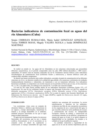 S. CHIROLES RUBALCABA, M. I. GONZÁLEZ GONZÁLEZ, T. TORRES ROJAS, M. VALDÉS ÁGUILA, I. DOMÍNGUEZ MARTÍNEZ
Bacterias indicadoras de contaminación fecal en aguas del río Almendares (Cuba)
Hig. Sanid. Ambient. 7: 222-227 (2007)
222
Higiene y Sanidad Ambiental, 7: 222-227 (2007)
Bacterias indicadoras de contaminación fecal en aguas del
río Almendares (Cuba)
Sergio CHIROLES RUBALCABA, María Isabel GONZÁLEZ GONZÁLEZ,
Teresa TORRES ROJAS, Magaly VALDÉS ÁGUILA y Isaida DOMÍNGUEZ
MARTÍNEZ
Instituto Nacional de Higiene, Epidemiología y Microbiología, Infanta # 1158 e/ Clavel y Llinás,
Centro Habana, Cuba. Telf.(53-7)70-5531-34 ext 254, Fax (53-7)66-2404. Correo-e:
sergio@inhem.sld.cu, sergio.chiroles@infomed.sld.cu
RESUMEN
Se realizó un estudio en las aguas del río Almendares en tres estaciones seleccionadas que presentaban
diferentes características, en el período comprendido entre los años 2002 (febrero-diciembre) y 2003 (enero-
septiembre). El número total de muestras analizadas fue de 82. Estudiamos factores bióticos como indicadores
microbiológicos de contaminación fecal (coliformes fecales y enterococos), y factores abióticos como pH,
conductividad, salinidad y temperatura.
Se detectó una buena correlación entre ambos indicadores, asociados al grado de contaminación de las diferentes
estaciones en el río y un deterioro notable de la calidad del agua debido a los numerosos vertimientos de residuales
fundamentalmente domésticos e industriales, sin tratamiento o con un tratamiento deficiente. Los indicadores
bacterianos estudiados se comportaron con niveles mayores en los períodos de lluvia que en seca, en las estaciones
No. 1 y No. 2 en ambos años, sin embargo en la estación No. 3 no hubo una variación notable.
Un total de 202 cepas fueron aisladas dentro de los indicadores bacterianos (coliformes fecales 155 y 47
Enterococos). En caso de los coliformes fecales la especie más frecuente Escherichia coli (69.7%), seguido de
Klebsiella pneumoniae (9.7%), Enterobacter aerogenes (9.0%), Klebsiella oxytoca (7.1%), Enterobacter
agglomerans (3.9%) y Citrobacter amalonaticus (0.6%). Por su parte la especie más frecuente identificada de
Enterococos fue Enterococcus faecium con 32 cepas (68,08%), seguido de Enterococcus faecalis (12 cepas,
25,53%) y Enterococcus durans (3 cepas, 6,39%).
INTRODUCCIÓN
Los ecosistemas, vistos como un conjunto de
elementos bióticos y abióticos que interaccionan en
un espacio y tiempo determinados, transforman la
materia y la energía disponibles en el ambiente,
mediante procesos funcionales en los que el agua
juega un papel importante.
El agua está tan íntimamente ligada a los procesos
funcionales del ecosistema, que su uso y manejo
conlleva, forzosamente, a ver el ecosistema en su
conjunto como el objeto de explotación y
conservación: el manejo sustentable del agua tiene
implícito uno semejante del ecosistema. La severa
transformación y deterioro de los ambientes,
evidencian una falta de esta concepción ecosistémica
en los esquemas de uso y conservación del agua, lo
que exacerba a diario los serios problemas de escasez
y contaminación del recurso. Es indispensable
incorporar criterios de manejo y conservación de
ecosistemas naturales en las políticas y programas de
manejo del agua en el país, si se quiere asegurar su
disponibilidad en las cantidades, los tiempos y la
calidad con la que la población requiere.
La cantidad, variaciones y regularidad de las
aguas de un río son de enorme importancia para las
 