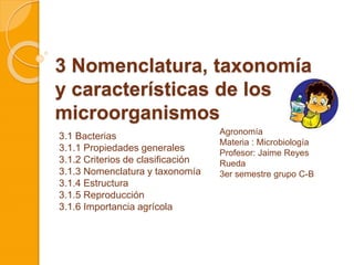 3 Nomenclatura, taxonomía
y características de los
microorganismos
3.1 Bacterias
3.1.1 Propiedades generales
3.1.2 Criterios de clasificación
3.1.3 Nomenclatura y taxonomía
3.1.4 Estructura
3.1.5 Reproducción
3.1.6 Importancia agrícola
Agronomía
Materia : Microbiología
Profesor: Jaime Reyes
Rueda
3er semestre grupo C-B
 