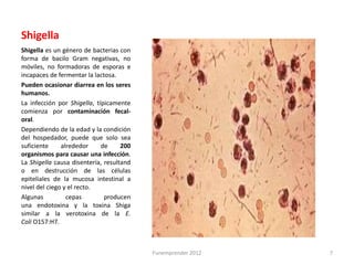 Shigella
Shigella es un género de bacterias con
forma de bacilo Gram negativas, no
móviles, no formadoras de esporas e
incapaces de fermentar la lactosa.
Pueden ocasionar diarrea en los seres
humanos.
La infección por Shigella, típicamente
comienza por contaminación fecal-
oral.
Dependiendo de la edad y la condición
del hospedador, puede que solo sea
suficiente     alrededor     de     200
organismos para causar una infección.
La Shigella causa disentería, resultand
o en destrucción de las células
epiteliales de la mucosa intestinal a
nivel del ciego y el recto.
Algunas          cepas        producen
una endotoxina y la toxina Shiga
similar a la verotoxina de la E.
Coli O157:H7.



                                          Funemprender 2012   7
 