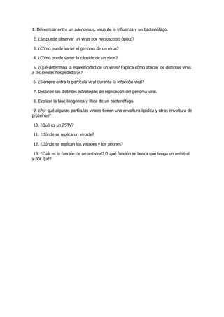 1. Diferenciar entre un adenovirus, virus de la influenza y un bacteriófago.

2. ¿Se puede observar un virus por microscopio óptico?

3. ¿Cómo puede variar el genoma de un virus?

4. ¿Cómo puede variar la cápside de un virus?

 5. ¿Qué determina la especificidad de un virus? Explica cómo atacan los distintos virus
a las células hospedadoras?

6. ¿Siempre entra la partícula viral durante la infección viral?

7. Describir las distintas estrategias de replicación del genoma viral.

8. Explicar la fase lisogénica y lítica de un bacteriófago.

 9. ¿Por qué algunas partículas virales tienen una envoltura lipídica y otras envoltura de
proteínas?

10. ¿Qué es un PSTV?

11. ¿Dónde se replica un viroide?

12. ¿Dónde se replican los viroides y los priones?

 13. ¿Cuál es la función de un antiviral? O qué función se busca qué tenga un antiviral
y por qué?
 