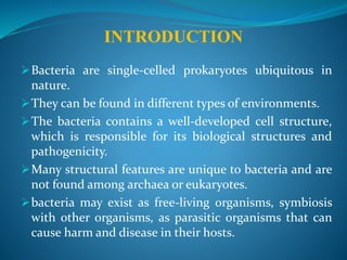 INTRODUCTION
Bacteria are single-celled prokaryotes ubiquitous in
nature.
They can be found in different types of environments.
The bacteria contains a well-developed cell structure,
which is responsible for its biological structures and
pathogenicity.
Many structural features are unique to bacteria and are
not found among archaea or eukaryotes.
bacteria may exist as free-living organisms, symbiosis
with other organisms, as parasitic organisms that can
cause harm and disease in their hosts.
 