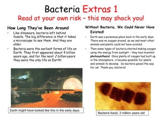 Bacteria Extras 1
Read at your own risk – this may shock you!
How Long They’ve Been Around
• Like dinosaurs, bacteria left behind
fossils. The big difference is that it takes
a microscope to see them. And they are
older.
• Bacteria were the earliest forms of life on
Earth. They first appeared about 4 billion
years ago, and for the next 2 billion years
they were the only life on Earth!
Without Bacteria, We Could Never Have
Existed!
• Earth was a poisonous place back in the early days.
There was no oxygen around, so we and most other
animals and plants could not have existed.
• Then some types of bacteria started making oxygen
using the energy from sunlight – they had invented
photosynthesis! Once plenty of oxygen had built up
in the atmosphere, it became possible for plants
and animals to develop. So bacteria paved the way
for us! Thank you, bacteria!
Bacteria fossil, 3 million years old
Earth might have looked like this in the early days.
 