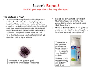 The Bacteria in YOU!
• There are 100 trillion (100,000,000,000,000) bacteria –
weighing 2 ½ kilos altogether - happily living in your
intestines. That's ten times more bacteria than there
are cells in your body, more bacteria than the number of
stars in our galaxy, more bacteria than the number of
humans who have ever lived (estimated, by the way, at
100 billion) ... You get the picture. There are a lot.
• To an alien landing on our planet, we humans might just
seem like a chain of bacteria hotels!
Bacteria Extras 3
Read at your own risk – this may shock you!
This is one of the types of ‘good’
bacteria that live in people’s intestines.
The makers of
this ‘probiotic’
yoghurt claim
that the bacteria
in it are good for
your digestive
system.
Whether or not
that’s true, they
are certainly
safe to eat.
• Babies are born with no bacteria in
their intestines, but within a few
weeks bacteria have got in and made
their home there.
• Without these bacteria in our guts, we
would have difficulties digesting all our
food, and we would become unwell.
 
