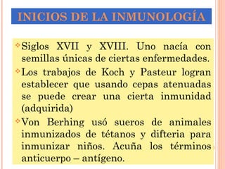 INICIOS DE LA INMUNOLOGÍA
Siglos XVII y XVIII. Uno nacía con
semillas únicas de ciertas enfermedades.
Los trabajos de Koch y Pasteur logran
establecer que usando cepas atenuadas
se puede crear una cierta inmunidad
(adquirida)
Von Berhing usó sueros de animales
inmunizados de tétanos y difteria para
inmunizar niños. Acuña los términos
anticuerpo – antígeno.
 