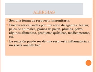 ALERGIAS
 Son una forma de respuesta inmunitaria.
 Pueden ser causadas por una serie de agentes: ácaros,
pelos de animales, granos de polen, plumas, polvo,
algunos alimentos, productos químicos, medicamentos,
etc.
 La reacción puede ser de una respuesta inflamatoria a
un shock anafiláctico.
 