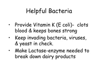 Helpful Bacteria

• Provide Vitamin K (E coli)- clots
  blood & keeps bones strong
• Keep invading bacteria, viruses,
  & yeast in check.
• Make Lactase-enzyme needed to
  break down dairy products
 