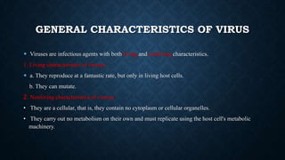 GENERAL CHARACTERISTICS OF VIRUS
 Viruses are infectious agents with both living and nonliving characteristics.

1. Living characteristics of viruses
 a. They reproduce at a fantastic rate, but only in living host cells.
b. They can mutate.
2. Nonliving characteristics of viruses
• They are a cellular, that is, they contain no cytoplasm or cellular organelles.
• They carry out no metabolism on their own and must replicate using the host cell's metabolic
machinery.

 