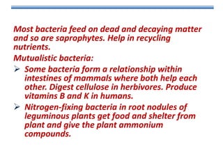 Most bacteria feed on dead and decaying matter
and so are saprophytes. Help in recycling
nutrients.
Mutualistic bacteria:
 Some bacteria form a relationship within
intestines of mammals where both help each
other. Digest cellulose in herbivores. Produce
vitamins B and K in humans.
 Nitrogen-fixing bacteria in root nodules of
leguminous plants get food and shelter from
plant and give the plant ammonium
compounds.

 