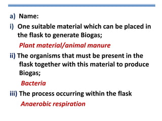 a) Name:
i) One suitable material which can be placed in
the flask to generate Biogas;
Plant material/animal manure
ii) The organisms that must be present in the
flask together with this material to produce
Biogas;
Bacteria
iii) The process occurring within the flask
Anaerobic respiration

 