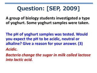 Question: [SEP, 2009]
A group of biology students investigated a type
of yoghurt. Some yoghurt samples were taken.
The pH of yoghurt samples was tested. Would
you expect the pH to be acidic, neutral or
alkaline? Give a reason for your answer. (3)
Acidic.
Bacteria change the sugar in milk called lactose
into lactic acid.

 