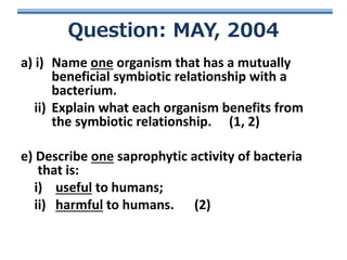 Question: MAY, 2004
a) i) Name one organism that has a mutually
beneficial symbiotic relationship with a
bacterium.
ii) Explain what each organism benefits from
the symbiotic relationship. (1, 2)
e) Describe one saprophytic activity of bacteria
that is:
i) useful to humans;
ii) harmful to humans. (2)

 