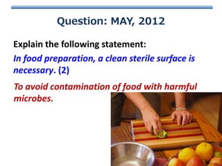 Question: MAY, 2012

Explain the following statement:
In food preparation, a clean sterile surface is
necessary. (2)
To avoid contamination of food with harmful
microbes.

 