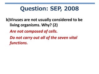 Question: SEP, 2008
b)Viruses are not usually considered to be
living organisms. Why? (2)
Are not composed of cells.
Do not carry out all of the seven vital
functions.

 