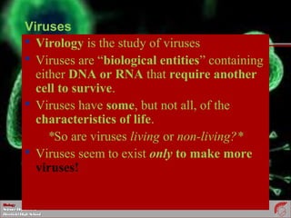 BiologyBiology
ScienceDepartmentScienceDepartment
DeerfieldHighSchoolDeerfieldHighSchool
Viruses
 Virology is the study of viruses
 Viruses are “biological entities” containing
either DNA or RNA that require another
cell to survive.
 Viruses have some, but not all, of the
characteristics of life.
*So are viruses living or non-living?*
 Viruses seem to exist only to make more
viruses!
 