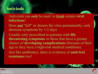 BiologyBiology
ScienceDepartmentScienceDepartment
DeerfieldHighSchoolDeerfieldHighSchool
Antivirals
 Antivirals can only be used to treat certain viral
infections!
 Does not “kill” or disarm the virus permanently; only
shortens symptoms by 1-2 days.
 Usually only prescribed to patients with life
threatening symptoms or those that have a greater
chance of developing complications (because of their
age or they have a high-risk medical condition).
 Just like antibiotics, there is evidence of antiviral
resistance too!
 