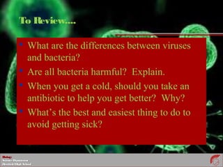 BiologyBiology
ScienceDepartmentScienceDepartment
DeerfieldHighSchoolDeerfieldHighSchool
To Review....
 What are the differences between viruses
and bacteria?
 Are all bacteria harmful? Explain.
 When you get a cold, should you take an
antibiotic to help you get better? Why?
 What’s the best and easiest thing to do to
avoid getting sick?
 