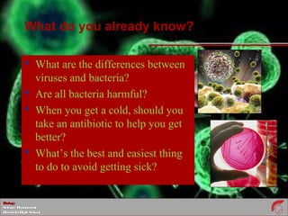 BiologyBiology
ScienceDepartmentScienceDepartment
DeerfieldHighSchoolDeerfieldHighSchool
What do you already know?
 What are the differences between
viruses and bacteria?
 Are all bacteria harmful?
 When you get a cold, should you
take an antibiotic to help you get
better?
 What’s the best and easiest thing
to do to avoid getting sick?
 