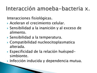 Interacciones fisiológicas. 
 Aceleran el crecimiento celular. 
 Sensibilidad a la inanición y al exceso de 
alimento. 
 Sensibilidad a la temperatura. 
 Compatibilidad nucleocitoplasmatica 
alterada. 
 Especificidad de la relación huésped-simbionte. 
 Infección inducida y dependencia mutua. 
 
