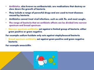 • Antibiotics, also known as antibacterials, are medications that destroy or
slow down the growth of bacteria.
• They include a range of powerful drugs and are used to treat diseases
caused by bacteria.
• Antibiotics cannot treat viral infections, such as cold, flu, and most coughs.
• The range of bacteria that an antibiotic affects can be divided into narrow
spectrum and broad spectrum.
• Narrow spectrum antibiotics act against a limited group of bacteria, either
gram positive or gram negative.
For example sodium fusidate only acts against staphylococcal bacteria.
• Broad spectrum antibiotics act against gram positive and gram negative
bacteria.
For example amoxicillin.
 