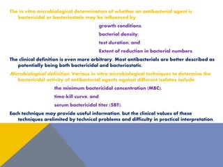 The in vitro microbiological determination of whether an antibacterial agent is
bactericidal or bacteriostatic may be influenced by
growth conditions,
bacterial density,
test duration, and
Extent of reduction in bacterial numbers.
The clinical definition is even more arbitrary. Most antibacterials are better described as
potentially being both bactericidal and bacteriostatic.
Microbiological definition. Various in vitro microbiological techniques to determine the
bactericidal activity of antibacterial agents against different isolates include
the minimum bactericidal concentration (MBC),
time-kill curve, and
serum bactericidal titer (SBT).
Each technique may provide useful information, but the clinical values of these
techniques arelimited by technical problems and difficulty in practical interpretation.
 