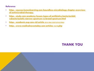 Reference
• https://courses.lumenlearning.com/boundless-microbiology/chapter/overview-
of-antimicrobial-therapy/
• https://study.com/academy/lesson/types-of-antibiotics-bacteriocidal-
vsbacteriostatic-narrow-spectrum-vs-broad-spectrum.html
• https://academic.oup.com/cid/article/38/6/864/320723#4319965
• https://www.medicalnewstoday.com/articles/10278.php
THANK YOU
 
