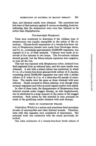ELIMINATION OF BACTERIA BY MAGGOT THERAPY               261
days, and identical results were obtained. The excretions had
lost some of their potency against S. aureus on standing, however,
indicating that the streptococci were even less tolerant to its
action than Staphylococcus.
                    Non-haemolytic Streptococci
  Tests were conducted to determine if the viridans type of
streptococcus was equally susceptible to the action of the ex-
cretions. Glucose-broth suspensions of a twenty-four-hour cul-
ture of Streptococcus faecalis were made from blood-agar slants,
and 0.1 cc., containing approximately 50,000,000 organisms, was
exposed to 5 cc. of fresh material. Cultures were made at in-




                                                                      Downloaded from jb.asm.org by on May 28, 2007
tervals of five minutes to two hours. The five-minute cultures
showed growth, but the fifteen-minute exposures were negative,
as were all the rest.
   This test was repeated with Streptococcus mitior, isolated from
fluid aspirated from an infected knee, and the same results were
obtained. A test with a mixed culture was conducted, in which
0.1 cc. of a twenty-four-hour glucose-broth culture of S. faecalis,
containing about 50,000,000 organisms was used with a similar
culture of S. mitior in 5 cc. of a three-day-old sample of excre-
tions. The results were the same as those obtained with pure
cultures. Death occurred in fifteen minutes, even though twice
as many organisms and twice as much organic matter were added.
   In view of these tests, the disappearance of Streptococcus from
infected wounds under maggot therapy, as with staphylococci,
can be attributed in a large measure to the action of the maggot
excretions. Such action by this material in turn accounts for
much of the gratifying results obtained with such therapy.
                TESTS ON CLOSTRIDIUM WELCHII
   Clostridium Welchii is a serious and sometimes fatal secondary
invader of osteomyelitis and other infected wounds. Therefore,
tests with this organism were considered of importance. The
principal work was conducted with the strain previously de-
scribed.
   One cubic centimeter of a twenty-four-hour broth culture of
 