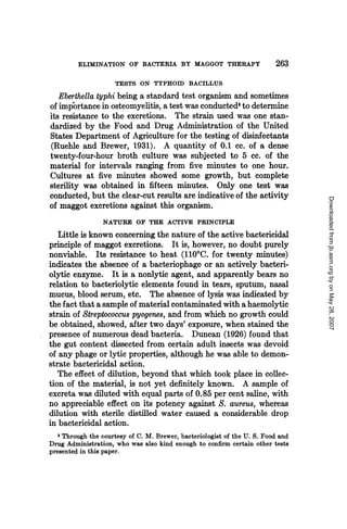 ELIMINATION OF BACTERIA BY MAGGOT THERAPY                        263
                     TESTS ON TYPHOID BACILLUS
   Eberthella typhi being a standard test organism and sometimes
of importance in osteomyelitis, a test was conducted to determine
its resistance to the excretions. The strain used was one stan-
dardized by the Food and Drug Administration of the United
States Department of Agriculture for the testing of disinfectants
(Ruehle and Brewer, 1931). A quantity of 0.1 cc. of a dense
twenty-four-hour broth culture was subjected to 5 cc. of the
material for intervals ranging from five minutes to one hour.
Cultures at five minutes showed some growth, but complete
sterility was obtained in fifteen minutes. Only one test was
conducted, but the clear-cut results are indicative of the activity




                                                                                  Downloaded from jb.asm.org by on May 28, 2007
of maggot excretions against this organism.
                 NATURE OF THE ACTIVE PRINCIPLE
   Little is known concerning the nature of the active bactericidal
principle of maggot excretions. It is, however, no doubt purely
nonviable. Its resistance to heat (110'C. for twenty minutes)
indicates the absence of a bacteriophage or an actively bacteri-
olytic enzyme. It is a nonlytic agent, and apparently bears no
relation to bacteriolytic elements found in tears, sputum, nasal
mucus, blood serum, etc. The absence of lysis was indicated by
the fact that a sample of material contaminated with a haemolytic
strain of Streptococcus pyogenes, and from which no growth could
be obtained, showed, after two days' exposure, when stained the
presence of numerous dead bacteria. Duncan (1926) found that
the gut content dissected from certain adult insects was devoid
of any phage or lytic properties, although he was able to demon-
strate bactericidal action.
   The effect of dilution, beyond that which took place in collec-
tion of the material, is not yet definitely known. A sample of
excreta was diluted with equal parts of 0.85 per cent saline, with
no appreciable effect on its potency against S. aureus, whereas
dilution with sterile distilled water caused a considerable drop
in bactericidal action.
   3 Through the courtesy of C. M. Brewer, bacteriologist of the U. S. Food and
Drug Administration, who was also kind enough to confirm certain other tests
presented in this paper.
 