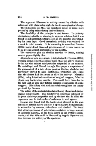 264                      S. W.   IMONS
   The apparent difference in activity caused by dilution with
saline and with plain water might be due to some physical change.
   The indications are that the excretions could be made more
potent by using saline during their collection.
   The durability of the principle is not known. Its potency
diminishes gradually on standing in aqueous solution, but it was
found to kill haemolytic streptococci in five minutes after stand-
ing for three days. Good bactericidal activity was retained for
a week in dried excreta. It is interesting to note that Duncan
(1926) found dried dissected gut-contents of certain insects to
be as potent as fresh material after six months.
   The excretions give an alkaline reaction to litmus, turning




                                                                     Downloaded from jb.asm.org by on May 28, 2007
neutral paper slightly blue.
   Although no tests were made, it is indicated by Duncan (1926)
working along somewhat similar lines, that the active principle
is tied up with minute solid particles suspended in the solution.
He centrifuged and filtered through filter paper a suspension of
the gut-content of a tick, Argus persius Fischer, which he had
previously proved to have bactericidal properties, and found
that the filtrate had lost much or all of its activity. Maseritz
(1934), using intestinal emulsions of surgical maggots, failed to
obtain any bactericidal results. This could have been due to
the fact that he used only filtered samples of emulsions of septic
maggots. His failure with such material strengthens the theory
put forth by Duncan.
   The action of the material simulates that of phenol and similar
organic disinfectants. This similarity is somewhat indicated by
its poor inhibitory properties, and by the fact that it killed the
organisms used in their order of resistance to such agents.
   Duncan also found that the bactericidal element in the gut-
content of certain insects is not of a lipoid nature, being immune
to extraction by acetone, chloroform, and alcohol. He found
that dried specimens of gut-content contained a large amount
of insoluble material, as has been shown in the writer's experi-
ments, and that this could be liberated by tryptic digestion and
thus increase the activity of the specimen.
 