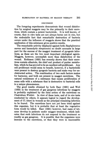 ELIMINATION OF BACTERIA BY MAGGOT THERAPY              265
                           DISCUSSION
   The foregoing experiments demonstrate that wound disinfec-
tion by surgical maggots may be due primarily to their excre-
tions, which contain a potent bactericide. It is well known, of
course, that in vitro tests are not always borne out in vivo, but
the undeniable fact that remarkable destruction of bacteria
occurs under the influence of maggots shows that the practical
application of this substance gives positive results.
   The remarkable activity displayed against both Staphylococcus
aureus and haemolytic streptococci no doubt accounts in large
part for the success of the maggot treatment of pyogenic infec-
tions, as these are the two most important etiological agents.




                                                                     Downloaded from jb.asm.org by on May 28, 2007
Maggots, however, accomplish more than disinfection of the
wound. Robinson (1935) has recently shown that their excre-
tions contain allantoin, the chief end product of purine metabo-
lism, which he has proved to be an excellent cell proliferant. Any
cell proliferant would seem to benefit, however, if a bactericide
were present to destroy pyogenic bacteria and make way for un-
obstructed action. The combination of two such factors makes
for harmony, and both are present in maggot excretions. The
natural coexistence of a substance that causes proliferation of
soma cells with a substance that is destructive to bacterial cells
is a unique phenomenon.
   The good results obtained by both Baer (1931) and Weil
(1933) in the treatment of gas gangrene infections by maggots
is probably explained by the fatal action of the excretions on
Clostridium Welchii. In view of these tests, and of in vivo tests
conducted by others, it appears logical to regard the develop-
ment of Cl. tetani in wounds as the principal remaining infection
to be feared. The excretions have not yet been tried against
this organism, but it is probable that at least the vegetative
form would be killed. Baer (1931) however, had cases of tet-
anus develop in patients under maggot treatment, which indi-
cates that such infections do not respond to the treatment so
readily as gas gangrene. It is possible that the organisms were
immune to the excretions, or that they were in inaccessible
 