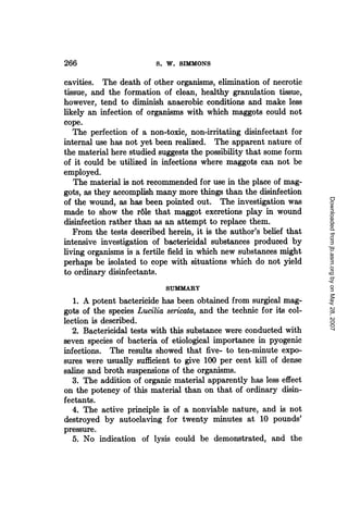266                      S. W. SIMMONS

cavities. The death of other organisms, elimination of necrotic
tissue, and the formation of clean, healthy granulation tissue,
however, tend to diminish anaerobic conditions and make less
likely an infection of organisms with which maggots could not
cope.
   The perfection of a non-toxic, non-irritating disinfectant for
internal use has not yet been realized. The apparent nature of
the material here studied suggests the possibility that some form
of it could be utilized in infections where maggots can not be
employed.
   The material is not recommended for use in the place of mag-
gots, as they accomplish many more things than the disinfection




                                                                     Downloaded from jb.asm.org by on May 28, 2007
of the wound, as has been pointed out. The investigation was
made to show the rdle that maggot excretions play in wound
disinfection rather than as an attempt to replace them.
   From the tests described herein, it is the author's belief that
intensive investigation of bactericidal substances produced by
living organisms is a fertile field in which new substances might
perhaps be isolated to cope with situations which do not yield
to ordinary disinfectants.
                            SUMMARY
   1. A potent bactericide has been obtained from surgical mag-
gots of the species Lucilia sericata, and the technic for its col-
lection is described.
   2. Bactericidal tests with this substance were conducted with
seven species of bacteria of etiological importance in pyogenic
infections. The results showed that five- to ten-minute expo-
sures were usually sufficient to give 100 per cent kill of dense
saline and broth suspensions of the organisms.
   3. The addition of organic material apparently has less effect
on the potency of this material than on that of ordinary disin-
fectants.
   4. The active principle is of a nonviable nature, and is not
destroyed by autoclaving for twenty minutes at 10 pounds'
pressure.
   5. No indication of lysis could be demonstrated, and the
 