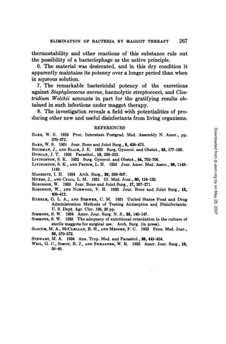 ELIMINATION OF BACTERIA BY MAGGOT THERAPY                       267
thermostability and other reactions of this substance rule out
the possibility of a bacteriophage as the active principle.
  6. The material was desiccated, and in this dry condition it
apparently maintains its potency over a longer period than when
in aqueous solution.
   7. The remarkable bactericidal potency of the excretions
against Staphylococcus aureus, haemolytic streptococci, and Clo8-
tridium Welchii accounts in part for the gratifying results ob-
tained in such infections under maggot therapy.
   8. The investigation reveals a field with potentialities of pro-
ducing other new and useful disinfectants from living organisms.
                                 REFERENCES




                                                                                Downloaded from jb.asm.org by on May 28, 2007
BAER, W. S. 1929 Proc. Interstate Postgrad. Med. Assembly N. Amer., pp.
          370-372.
BAER, W. S. 1931 Jour. Bone and Joint Surg., 8, 438-475.
BUCHMAN, J., AND BLAIR, J. E. 1932 Surg. Gynecol. and Obstet., 55, 177-190.
DUNCAN, J. T. 1926 Parasitol., 18, 238-252.
LIVINGSTON, S. K. 1932 Surg. Gynecol. and Obstet., 54, 702-706.
LIVINGSTON, S. K., AND PRINCE, L. H. 1932 Jour. Amer. Med. Assoc., 98, 1143-
          1149.
MASERITZ, I. H. 1934 Arch. Surg., 28, 589-607.
MYERS, J., AND CZAA, L. M. 1931 III. Med. Jour., 60, 124-133.
ROBINSON, W. 1935 Jour. Bone and Joint Surg., 17, 267-271.
ROBINSON, W., AND NoRwoOD, V. H. 1933 Jour. Bone and Joint Surg., 15,
          409-412.
RuEHLE, G. L. A., AND BREWER, C. M. 1931 United States Food and Drug
          Administration Methods of Testing Antiseptics and Disinfectants.
          U. S. Dept. Agr. Circ. 198, 20 pp.
SIMMONS, S. W. 1934 Amer. Jour. Surg. N. S., 25, 140-147.
SIMMONS, S. W. 1935 The adequacy of nutritional retardation in the culture of
          sterile maggots for surgical use. Arch. Surg. (in press).
SLOCUM, M. A., MCCLELLAN, R. H., AND MESSER, F. C. 1933 Penn. Med. Jour.,
          36, 570-573.
STEWART, M. A. 1934 Ann. Trop. Med. and Parasitol., 28, 445-454.
WEIL, G. C., SIMON, R. J., AND SWEADNER, W. R. 1933 Amer. Jour. Surg., 19,
          36-48.
 