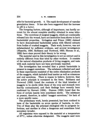 254                      S. W. SIMMONS

able for bacterial growth. 4. The rapid development of vascular
granulation tissue. It has also been suggested that the increase
in pH is a factor.
   The foregoing factors, although of importance, can hardly ac-
count for the almost complete sterility obtained in some infec-
tions. The excretions of surgical maggots, which are continually
released into the wound, have not heretofore been shown to have
bactericidal properties. Livingston and Prince (1932) claimed
to have demonstrated bactericidal action with filtered extracts
from bodies of crushed maggots. Their work, however, was not
substantiated by sufficient evidence, and several investigators
(Maseritz, 1934; Robinson and Norwood, 1933; Slocum et al.,




                                                                      Downloaded from jb.asm.org by on May 28, 2007
1933) have since proved their theory to be wrong.
   The material used in this investigation is not an extract and is
entirely different from that tried by other workers. It consists
of the natural elimination products of living maggots, and tests
with such material have not been previously reported.
   The investigation has revealed that a potent bactericide is
present in maggot excretions. The substance collected and used
in these experiments consisted of the entire elimination products
of the maggots, which included fecal matter as well as cutaneous
and oral secretions. There is reason to believe, however, that
the active principle is contained in the feces. Robinson and
Norwood (1933) found the contents of the hind intestine of
maggots to be sterile while those of the crop and stomach were
heavily contaminated, and their findings have recently been
confirmed by Stewart (1934). Duncan (1926) found that the
feces of certain insects were sometimes sterile. The substance
at present, therefore, is called "maggot excretions," for lack of
a more specific name.
   The preliminary work, herein presented, has been confined to
tests of the bactericide on seven species of bacteria, in vitro.
Two of these play the principal etiological r6le in pyogenic in-
fections, and another is often a dangerous and sometimes fatal
secondary invader.
   All organisms were exposed to the material at a temperature
of 370C., unless otherwise designated. The maggots used were
 