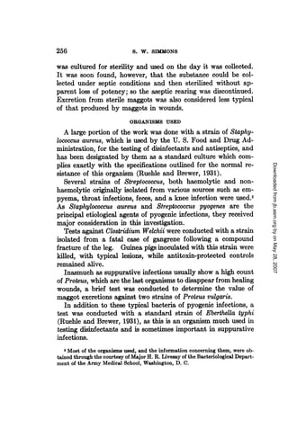 256                            S. W. SIMMONS

was cultured for sterility and used on the day it was collected.
It was soon found, however, that the substance could be col-
lected under septic conditions and then sterilized without ap-
parent loss of potency; so the aseptic rearing was discontinued.
Excretion from sterile maggots was also considered less typical
of that produced by maggots in wounds.
                             ORGANISMS USED
   A large portion of the work was done with a strain of Staphy-
lococcus aureus, which is used by the U. S. Food and Drug Ad-
ministration, for the testing of disinfectants and antiseptics, and
has been designated by them as a standard culture which com-
plies exactly with the specifications outlined for the normal re-




                                                                                    Downloaded from jb.asm.org by on May 28, 2007
sistance of this organism (Ruehle and Brewer, 1931).
   Several strains of Streptococcus, both haemolytic and non-
haemolytic originally isolated from various sources such as em-
pyema, throat infections, feces, and a knee infection were used.2
As Staphylococcus aureus and Streptococcus pyogenes are the
principal etiological agents of pyogenic infections, they received
major consideration in this investigation.
   Tests against Clostridium Welchii were conducted with a strain
isolated from a fatal case of gangrene following a compound
fracture of the leg. Guinea pigs inoculated with this strain were
killed, with typical lesions, while antitoxin-protected controls
remained alive.
   Inasmuch as suppurative infections usually show a high count
of Proteus, which are the last organisms to disappear from healing
wounds, a brief test was conducted to determine the value of
maggot excretions against two strains of Proteus vulgarism
   In addition to these typical bacteria of pyogenic infections, a
test was conducted with a standard strain of Eberthella typhi
(R.uehle and Brewer, 1931), as this is an organism much used in
testing disinfectants and is sometimes important in suppurative
infections.
   2 Most of the organisms used, and the information concerning them, were ob-
tained through the courtesy of Major H. R. Livesay of the Bacteriological Depart-
ment of the Army Medical School, Washington, D. C.
 