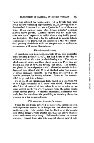 ELIMINATION OF BACTERIA BY MAGGOT THERAPY              259
value was affected by temperature. Of a twenty-four hour
broth culture containing approximately 50,000,000 organisms of
the standard S. aureus, 1 cc. was subjected to 5 cc. of the excre-
tions. Broth cultures made after fifteen minutes' exposure
showed heavy growth. Another culture was not made until
after two hours' exposure, at which time a very feeble growth
was indicated. One test is hardly sufficient to permit definite
conclusions to be drawn, but the indication is that the bacteri-
cidal potency diminishes with the temperature, a well-known
phenomenon with many disinfectants.
                      With desiccated excreta
   Of excretions from non-sterile maggots, 30 cc. were desiccated




                                                                     Downloaded from jb.asm.org by on May 28, 2007
under reduced pressure at 60TC. for four hours on the day of
collection and for six hours on the following day. The residue,
which was still moist, was then placed in an open Petri dish and
dried in an oven at 4500. for twenty-four hours. The material
was placed in the refrigerator at 60C., allowed to remain for four
days, and then diluted with 30 cc. of distilled water (the amount
of liquid originally present). It was then autoclaved at 10
pounds' pressure for twenty minutes. Much of the material
failed to go back into solution.
   To 4.5 cc. of the supernatant fluid, placed in a test tube, 0.5
cc. of a light suspension of S. aureus was added. Plates made
with 0.5 cc. of material at intervals of from ten minutes to two
hours showed sterility in every instance, while the saline checks
always showed growth. No further attempts at desiccation were
made, but this test shows the possibility of obtainng the active
principle in a dry powdered form.
                With excretions from sterile maggots
   Under the conditions involved in these tests, excretions from
sterile specimens seemed to be less potent than those from non-
sterile maggots. It is possible that the dilutions of the excreta
from sterile maggots were greater and that the active principle
maintained a constant potency. Evidence indicates the reverse,
however. Several tests with this material always showed defi-
 