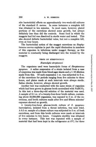 260                       S. W. SIMMONS

nite bactericidal effects on approximately two-week-old cultures
of the standard S. aureus. In some instances a complete kill
was obtained in ten minutes. In most cases, however, plated
portions of the excretions showed some growth, but always
definitely less than did the controls. Some food in which the
maggots had fed was dissolved in sterile water and tested. This
also showed definite bactericidal value, but not a complete kill,
even at four hours.
  The bactericidal action of the maggot excretions on Staphy-
lococcus aureus explains in part the rapid diminution in numbers
of this organism in infections under maggot therapy, as this
material is constantly being discharged into the wound by the




                                                                      Downloaded from jb.asm.org by on May 28, 2007
maggots.
                     TESTS ON STREPTOCOCCI
                      Haemolytic streptococci
   The organisms used were haemolytic forms of Streptococcus
pyogenes. A saline suspension of a strain isolated from a case
of empyema was made from blood-agar slants and a 1:10 dilution
made from this. Of each suspension 1 cc. was subjected to 9 cc.
of the excretions for periods ranging from five minutes to three
hours, and plates made at such intervals were always sterile.
Saline checks, however, always showed growth.
   Another test was conducted with the same strain of organism
which had been grown in glucose broth neutralized with NaHCO3.
In this test a three-day-old solution of the material was used.
A sample of 0.1 cc. of a twenty-four-hour broth culture, contain-
ing about 50,000,000 organisms, was exposed to 5 cc. of the ex-
cretions, and broth cultures made after five and fifteen minutes'
exposure showed no growth.
   A twenty-four-hour glucose-broth culture of S. pyogenes-
haemolyticus, isolated from a throat infection, was next tried.
A 0.5 cc. sample of a dense culture was subjected to 5 cc. of fresh
excretions, and from this broth cultures were made at intervals
of five minutes to two hours. Complete sterility was obtained
in every instance. This test was repeated with a sample of
material that had been kept in the refrigerator at 60C. for three
 