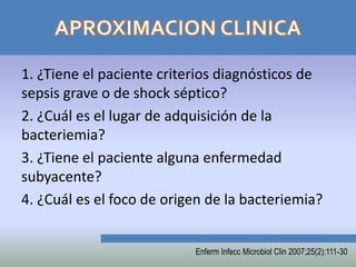1. ¿Tiene el paciente criterios diagnósticos de
sepsis grave o de shock séptico?
2. ¿Cuál es el lugar de adquisición de la
bacteriemia?
3. ¿Tiene el paciente alguna enfermedad
subyacente?
4. ¿Cuál es el foco de origen de la bacteriemia?


                           Enferm Infecc Microbiol Clin 2007;25(2):111-30
 
