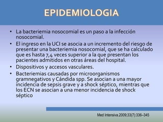 • La bacteriemia nosocomial es un paso a la infección
  nosocomial.
• El ingreso en la UCI se asocia a un incremento del riesgo de
  presentar una bacteriemia nosocomial, que se ha calculado
  que es hasta 7,4 veces superior a la que presentan los
  pacientes admitidos en otras áreas del hospital.
• Dispositivos y accesos vasculares.
• Bacteriemias causadas por microorganismos
  gramnegativos y Cándida spp. Se asocian a una mayor
  incidencia de sepsis grave y a shock séptico, mientras que
  los ECN se asocian a una menor incidencia de shock
  séptico


                                     Med Intensiva.2009;33(7):336–345
 