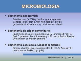 • Bacteriemia nosocomial:
      Estafilococos (> ECN) y bacilos gramnegativos.
      Candida (exposicion a ATB, hemodialisis, cirugia
      gastrointestinal, cateteres y nutricion parenteral.

• Bacteriemia de origen comunitario:
      Igual incidencia entre gramnegativos y grampositivos ( E.
      Coli, S. pneumoniae y S. aureus) y 10% son polimicrobianos.
      Origen: ITU, pulmonar, primario.

• Bacteriemia asociado a cuidados sanitarios:
      Similar a bacteriemias nosocomiales. E. coli, S. Aureus y K.
      pneumoniae, SARM (19 - 32%)

                                          Med Intensiva.2009;33(7):336–345
 