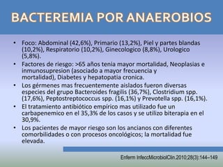 • Foco: Abdominal (42,6%), Primario (13,2%), Piel y partes blandas
  (10,2%), Respiratorio (10,2%), Ginecologico (8,8%), Urologico
  (5,8%).
• Factores de riesgo: >65 años tenia mayor mortalidad, Neoplasias e
  inmunosupresion (asociado a mayor frecuencia y
  mortalidad), Diabetes y hepatopatia cronica.
• Los gérmenes mas frecuentemente aislados fueron diversas
  especies del grupo Bacteroides fragilis (36,7%), Clostridium spp.
  (17,6%), Peptostreptococcus spp. (16,1%) y Prevotella spp. (16,1%).
• El tratamiento antibiótico empírico mas utilizado fue un
  carbapenemico en el 35,3% de los casos y se utilizo biterapia en el
  30,9%.
• Los pacientes de mayor riesgo son los ancianos con diferentes
  comorbilidades o con procesos oncológicos; la mortalidad fue
  elevada.

                                      Enferm InfeccMicrobiolClin.2010;28(3):144–149
 