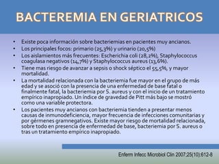 •   Existe poca información sobre bacteriemias en pacientes muy ancianos.
•   Los principales focos: primario (25,3%) y urinario (20,5%)
•   Los aislamientos más frecuentes: Escherichia coli (28,2%), Staphylococcus
    coagulasa negativos (14,7%) y Staphylococcus aureus (13,6%).
•   Tiene mas riesgo de avanzar a sepsis o shock séptico el 55,5%, y mayor
    mortalidad.
•   La mortalidad relacionada con la bacteriemia fue mayor en el grupo de más
    edad y se asoció con la presencia de una enfermedad de base fatal o
    finalmente fatal, la bacteriemia por S. aureus y con el inicio de un tratamiento
    empírico inapropiado. Un índice de gravedad de Pitt más bajo se mostró
    como una variable protectora.
•   Los pacientes muy ancianos con bacteriemia tienden a presentar menos
    causas de inmunodeficiencia, mayor frecuencia de infecciones comunitarias y
    por gérmenes gramnegativos. Existe mayor riesgo de mortalidad relacionada,
    sobre todo en presencia de enfermedad de base, bacteriemia por S. aureus o
    tras un tratamiento empírico inapropiado.


                                              Enferm Infecc Microbiol Clin 2007;25(10):612-8
 