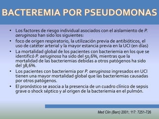 • Los factores de riesgo individual asociados con el aislamiento de P.
  aeruginosa han sido los siguientes:
• foco de origen respiratorio, la utilización previa de antibióticos, el
  uso de catéter arterial y la mayor estancia previa en la UCI (en días)
• La mortalidad global de los pacientes con bacteriemia en los que se
  identificó P. aeruginosa ha sido del 50,6%, mientras que la
  mortalidad de las bacteriemias debidas a otros patógenos ha sido
  del 38,6%.
• Los pacientes con bacteriemia por P. aeruginosa ingresados en UCI
  tienen una mayor mortalidad global que las bacteriemias causadas
  por otros patógenos.
• El pronóstico se asocia a la presencia de un cuadro clínico de sepsis
  grave o shock séptico y al origen de la bacteriemia en el pulmón.



                                             Med Clin (Barc) 2001; 117: 7251-726
 
